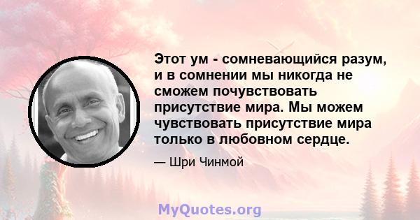 Этот ум - сомневающийся разум, и в сомнении мы никогда не сможем почувствовать присутствие мира. Мы можем чувствовать присутствие мира только в любовном сердце.