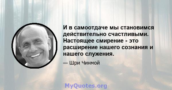 И в самоотдаче мы становимся действительно счастливыми. Настоящее смирение - это расширение нашего сознания и нашего служения.