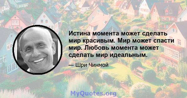 Истина момента может сделать мир красивым. Мир может спасти мир. Любовь момента может сделать мир идеальным.