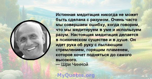 Истинная медитация никогда не может быть сделана с разумом. Очень часто мы совершаем ошибку, когда говорим, что мы медитируем в уме и используем разум. Настоящая медитация делается в психическом существе и в душе. Он