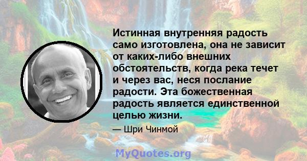 Истинная внутренняя радость само изготовлена, она не зависит от каких-либо внешних обстоятельств, когда река течет и через вас, неся послание радости. Эта божественная радость является единственной целью жизни.