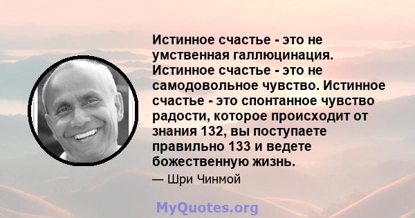 Истинное счастье - это не умственная галлюцинация. Истинное счастье - это не самодовольное чувство. Истинное счастье - это спонтанное чувство радости, которое происходит от знания 132, вы поступаете правильно 133 и