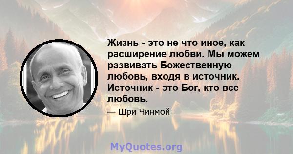 Жизнь - это не что иное, как расширение любви. Мы можем развивать Божественную любовь, входя в источник. Источник - это Бог, кто все любовь.