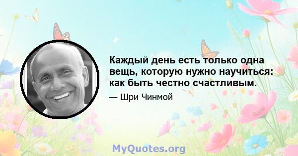 Каждый день есть только одна вещь, которую нужно научиться: как быть честно счастливым.