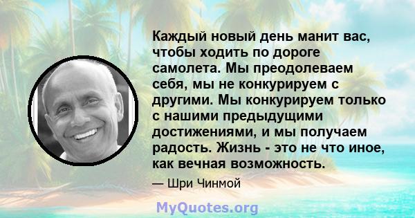 Каждый новый день манит вас, чтобы ходить по дороге самолета. Мы преодолеваем себя, мы не конкурируем с другими. Мы конкурируем только с нашими предыдущими достижениями, и мы получаем радость. Жизнь - это не что иное,