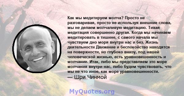 Как мы медитируем молча? Просто не разговаривая, просто не используя внешние слова, мы не делаем молчаливую медитацию. Тихая медитация совершенно другая. Когда мы начинаем медитировать в тишине, с самого начала мы