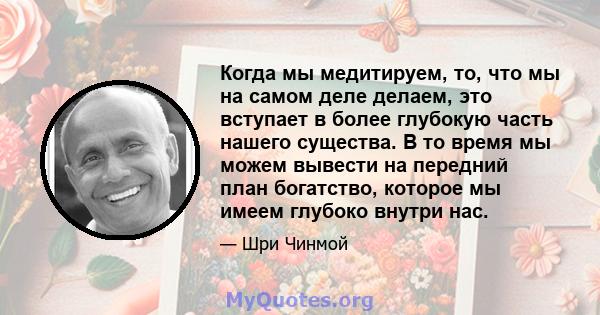 Когда мы медитируем, то, что мы на самом деле делаем, это вступает в более глубокую часть нашего существа. В то время мы можем вывести на передний план богатство, которое мы имеем глубоко внутри нас.