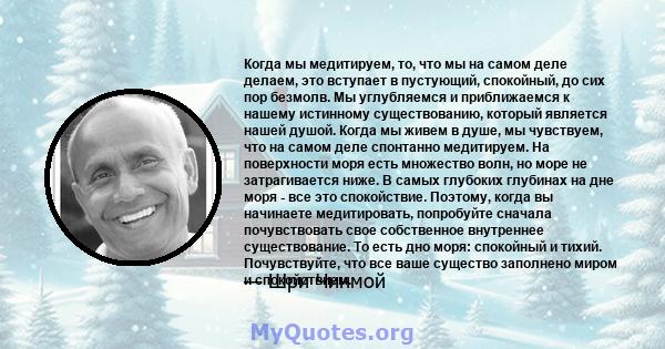 Когда мы медитируем, то, что мы на самом деле делаем, это вступает в пустующий, спокойный, до сих пор безмолв. Мы углубляемся и приближаемся к нашему истинному существованию, который является нашей душой. Когда мы живем 