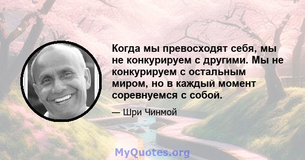 Когда мы превосходят себя, мы не конкурируем с другими. Мы не конкурируем с остальным миром, но в каждый момент соревнуемся с собой.