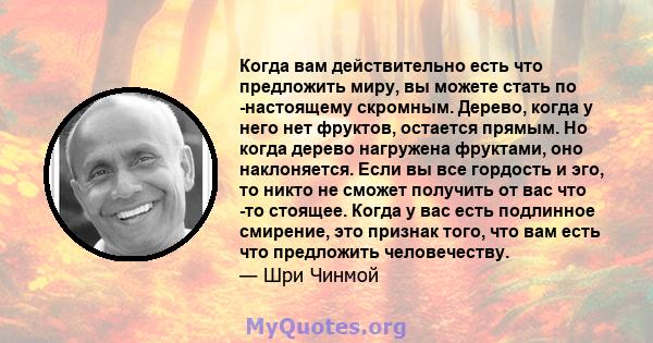 Когда вам действительно есть что предложить миру, вы можете стать по -настоящему скромным. Дерево, когда у него нет фруктов, остается прямым. Но когда дерево нагружена фруктами, оно наклоняется. Если вы все гордость и