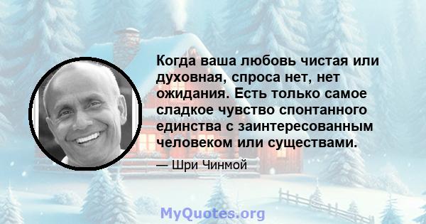 Когда ваша любовь чистая или духовная, спроса нет, нет ожидания. Есть только самое сладкое чувство спонтанного единства с заинтересованным человеком или существами.