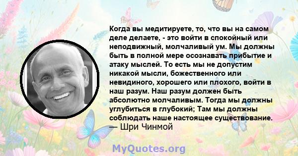 Когда вы медитируете, то, что вы на самом деле делаете, - это войти в спокойный или неподвижный, молчаливый ум. Мы должны быть в полной мере осознавать прибытие и атаку мыслей. То есть мы не допустим никакой мысли,