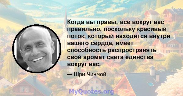 Когда вы правы, все вокруг вас правильно, поскольку красивый поток, который находится внутри вашего сердца, имеет способность распространять свой аромат света единства вокруг вас.