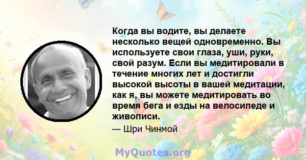 Когда вы водите, вы делаете несколько вещей одновременно. Вы используете свои глаза, уши, руки, свой разум. Если вы медитировали в течение многих лет и достигли высокой высоты в вашей медитации, как я, вы можете