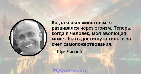 Когда я был животным, я развивался через эгоизм. Теперь, когда я человек, моя эволюция может быть достигнута только за счет самопожертвования.