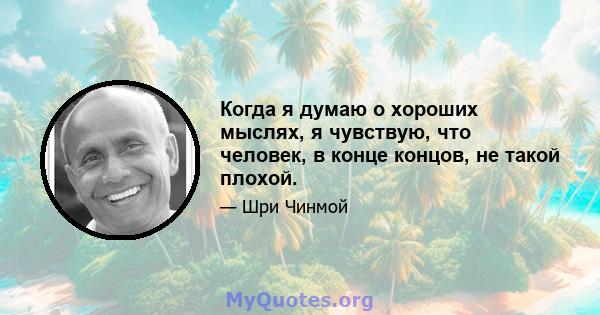 Когда я думаю о хороших мыслях, я чувствую, что человек, в конце концов, не такой плохой.