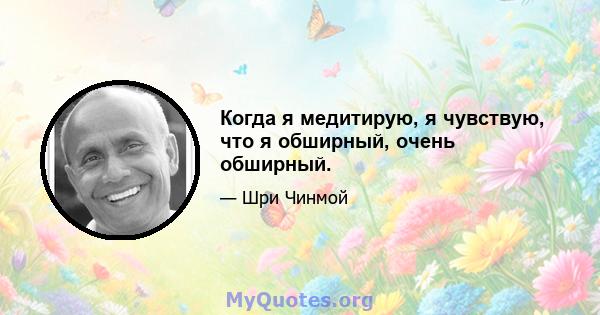 Когда я медитирую, я чувствую, что я обширный, очень обширный.