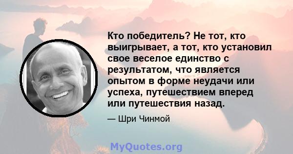 Кто победитель? Не тот, кто выигрывает, а тот, кто установил свое веселое единство с результатом, что является опытом в форме неудачи или успеха, путешествием вперед или путешествия назад.