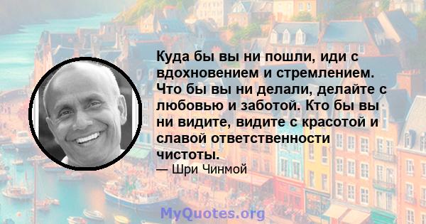 Куда бы вы ни пошли, иди с вдохновением и стремлением. Что бы вы ни делали, делайте с любовью и заботой. Кто бы вы ни видите, видите с красотой и славой ответственности чистоты.