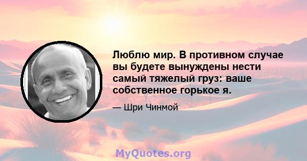 Люблю мир. В противном случае вы будете вынуждены нести самый тяжелый груз: ваше собственное горькое я.