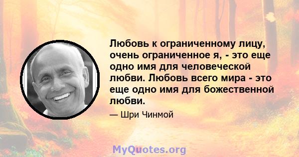 Любовь к ограниченному лицу, очень ограниченное я, - это еще одно имя для человеческой любви. Любовь всего мира - это еще одно имя для божественной любви.