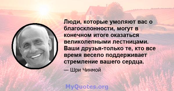 Люди, которые умоляют вас о благосклонности, могут в конечном итоге оказаться великолепными лестницами. Ваши друзья-только те, кто все время весело поддерживает стремление вашего сердца.