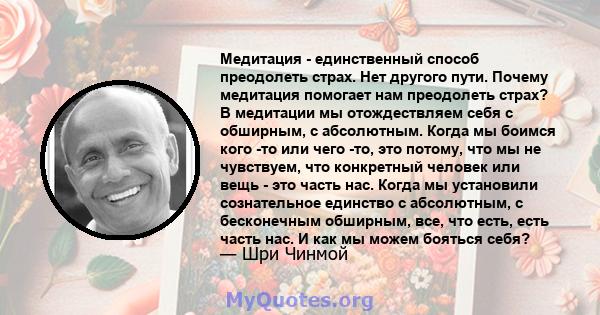 Медитация - единственный способ преодолеть страх. Нет другого пути. Почему медитация помогает нам преодолеть страх? В медитации мы отождествляем себя с обширным, с абсолютным. Когда мы боимся кого -то или чего -то, это