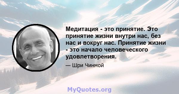 Медитация - это принятие. Это принятие жизни внутри нас, без нас и вокруг нас. Принятие жизни - это начало человеческого удовлетворения.