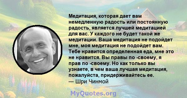 Медитация, которая дает вам немедленную радость или постоянную радость, является лучшей медитацией для вас. У каждого не будет такой же медитации. Ваша медитация не подойдет мне, моя медитация не подойдет вам. Тебе