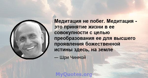 Медитация не побег. Медитация - это принятие жизни в ее совокупности с целью преобразования ее для высшего проявления божественной истины здесь, на земле