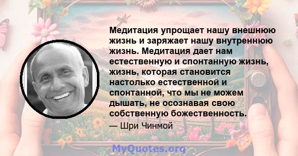 Медитация упрощает нашу внешнюю жизнь и заряжает нашу внутреннюю жизнь. Медитация дает нам естественную и спонтанную жизнь, жизнь, которая становится настолько естественной и спонтанной, что мы не можем дышать, не