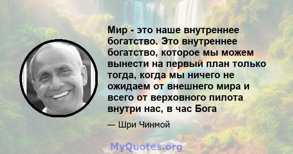 Мир - это наше внутреннее богатство. Это внутреннее богатство, которое мы можем вынести на первый план только тогда, когда мы ничего не ожидаем от внешнего мира и всего от верховного пилота внутри нас, в час Бога