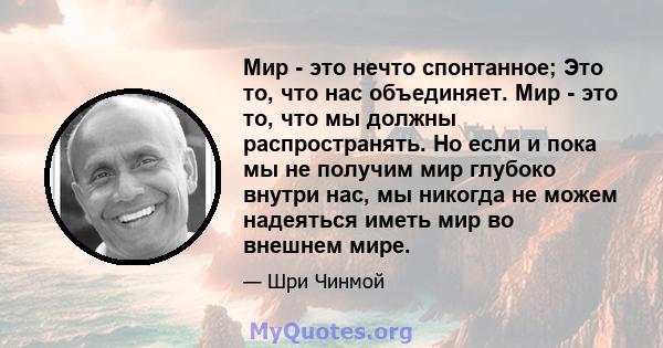 Мир - это нечто спонтанное; Это то, что нас объединяет. Мир - это то, что мы должны распространять. Но если и пока мы не получим мир глубоко внутри нас, мы никогда не можем надеяться иметь мир во внешнем мире.