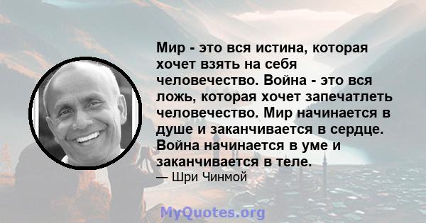 Мир - это вся истина, которая хочет взять на себя человечество. Война - это вся ложь, которая хочет запечатлеть человечество. Мир начинается в душе и заканчивается в сердце. Война начинается в уме и заканчивается в теле.