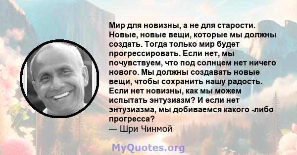 Мир для новизны, а не для старости. Новые, новые вещи, которые мы должны создать. Тогда только мир будет прогрессировать. Если нет, мы почувствуем, что под солнцем нет ничего нового. Мы должны создавать новые вещи,