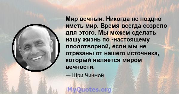 Мир вечный. Никогда не поздно иметь мир. Время всегда созрело для этого. Мы можем сделать нашу жизнь по -настоящему плодотворной, если мы не отрезаны от нашего источника, который является миром вечности.