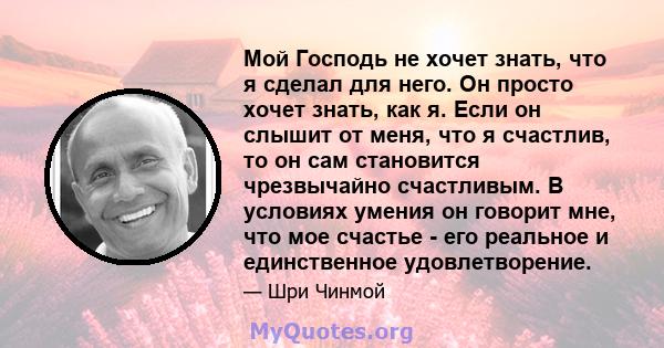 Мой Господь не хочет знать, что я сделал для него. Он просто хочет знать, как я. Если он слышит от меня, что я счастлив, то он сам становится чрезвычайно счастливым. В условиях умения он говорит мне, что мое счастье -