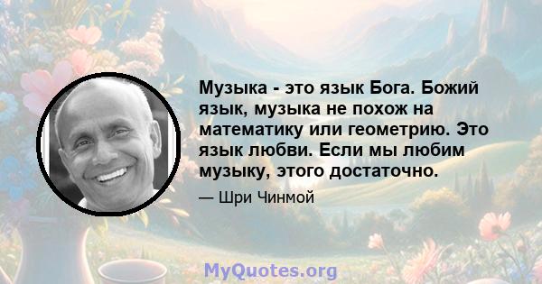 Музыка - это язык Бога. Божий язык, музыка не похож на математику или геометрию. Это язык любви. Если мы любим музыку, этого достаточно.