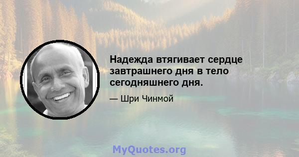 Надежда втягивает сердце завтрашнего дня в тело сегодняшнего дня.