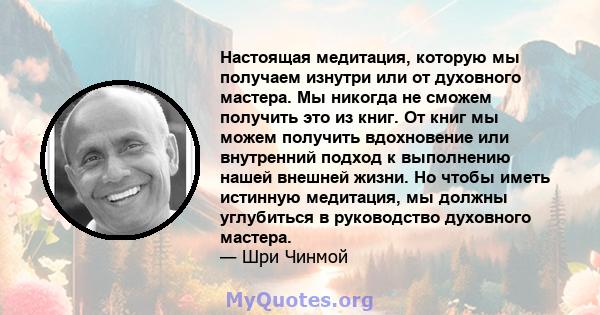 Настоящая медитация, которую мы получаем изнутри или от духовного мастера. Мы никогда не сможем получить это из книг. От книг мы можем получить вдохновение или внутренний подход к выполнению нашей внешней жизни. Но