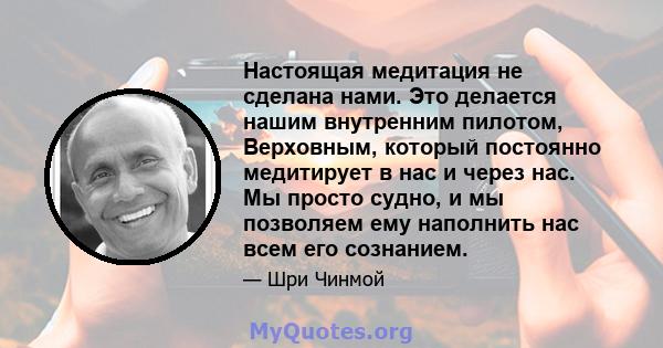 Настоящая медитация не сделана нами. Это делается нашим внутренним пилотом, Верховным, который постоянно медитирует в нас и через нас. Мы просто судно, и мы позволяем ему наполнить нас всем его сознанием.