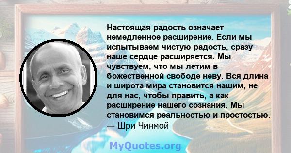 Настоящая радость означает немедленное расширение. Если мы испытываем чистую радость, сразу наше сердце расширяется. Мы чувствуем, что мы летим в божественной свободе неву. Вся длина и широта мира становится нашим, не