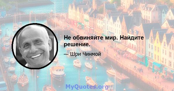 Не обвиняйте мир. Найдите решение.