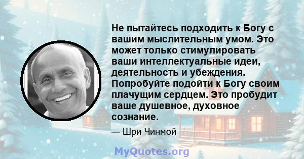 Не пытайтесь подходить к Богу с вашим мыслительным умом. Это может только стимулировать ваши интеллектуальные идеи, деятельность и убеждения. Попробуйте подойти к Богу своим плачущим сердцем. Это пробудит ваше душевное, 