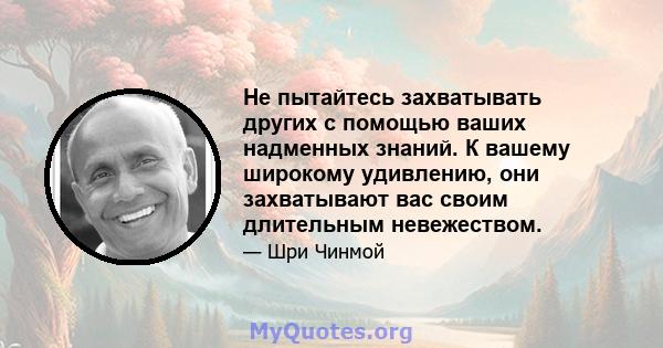 Не пытайтесь захватывать других с помощью ваших надменных знаний. К вашему широкому удивлению, они захватывают вас своим длительным невежеством.