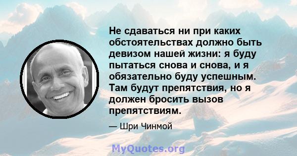 Не сдаваться ни при каких обстоятельствах должно быть девизом нашей жизни: я буду пытаться снова и снова, и я обязательно буду успешным. Там будут препятствия, но я должен бросить вызов препятствиям.