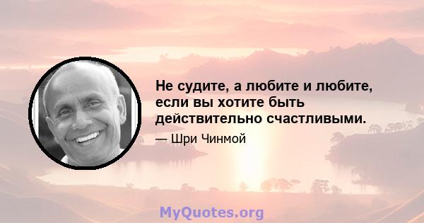 Не судите, а любите и любите, если вы хотите быть действительно счастливыми.