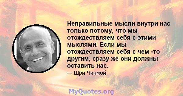 Неправильные мысли внутри нас только потому, что мы отождествляем себя с этими мыслями. Если мы отождествляем себя с чем -то другим, сразу же они должны оставить нас.