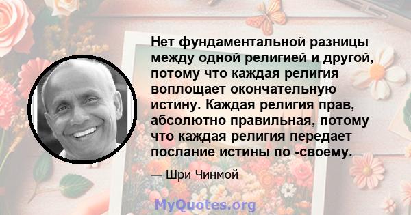 Нет фундаментальной разницы между одной религией и другой, потому что каждая религия воплощает окончательную истину. Каждая религия прав, абсолютно правильная, потому что каждая религия передает послание истины по