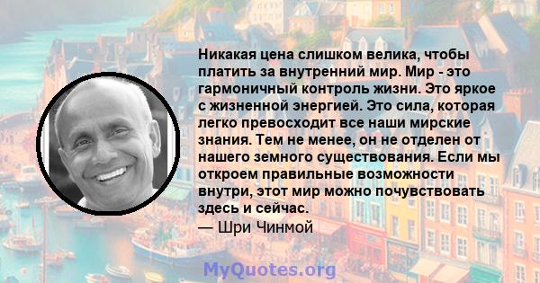 Никакая цена слишком велика, чтобы платить за внутренний мир. Мир - это гармоничный контроль жизни. Это яркое с жизненной энергией. Это сила, которая легко превосходит все наши мирские знания. Тем не менее, он не